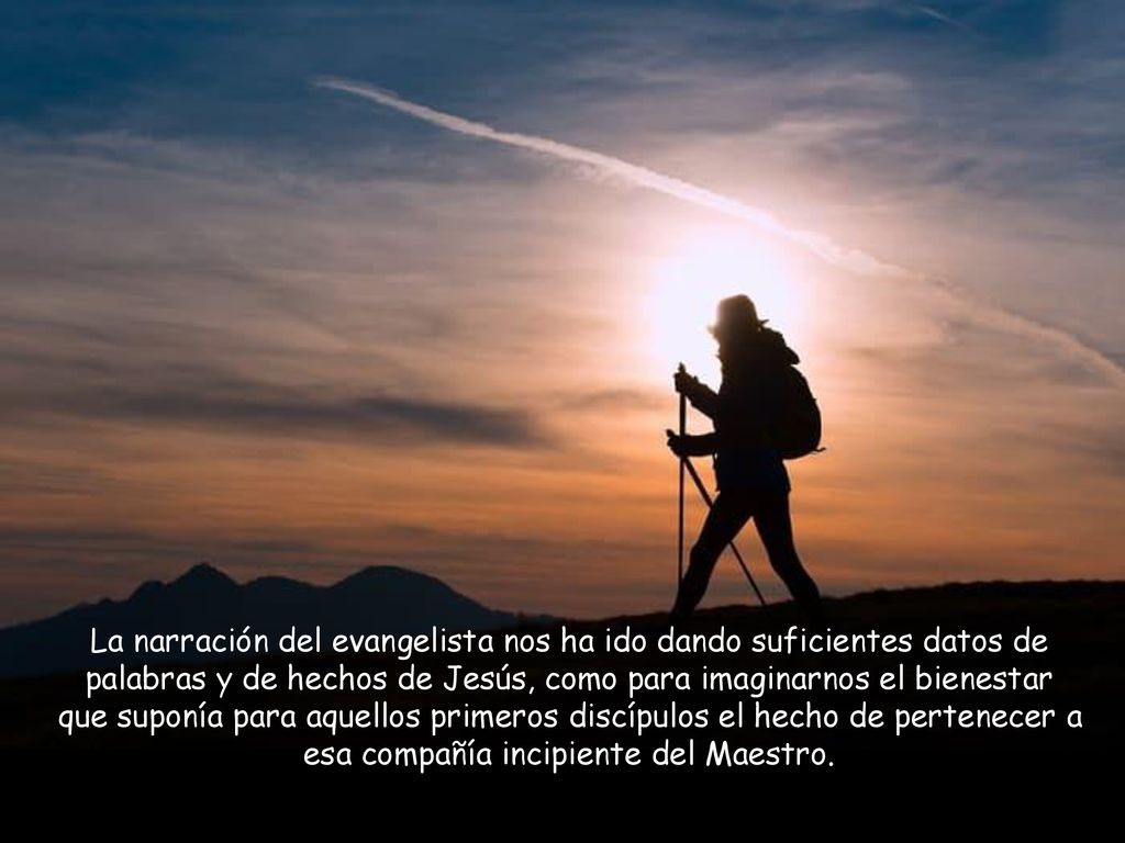 La narración del evangelista nos ha ido dando suficientes datos de palabras y de hechos de Jesús, como para imaginarnos el bienestar que suponía para aquellos primeros discípulos el hecho de pertenecer a esa compañía incipiente del Maestro.