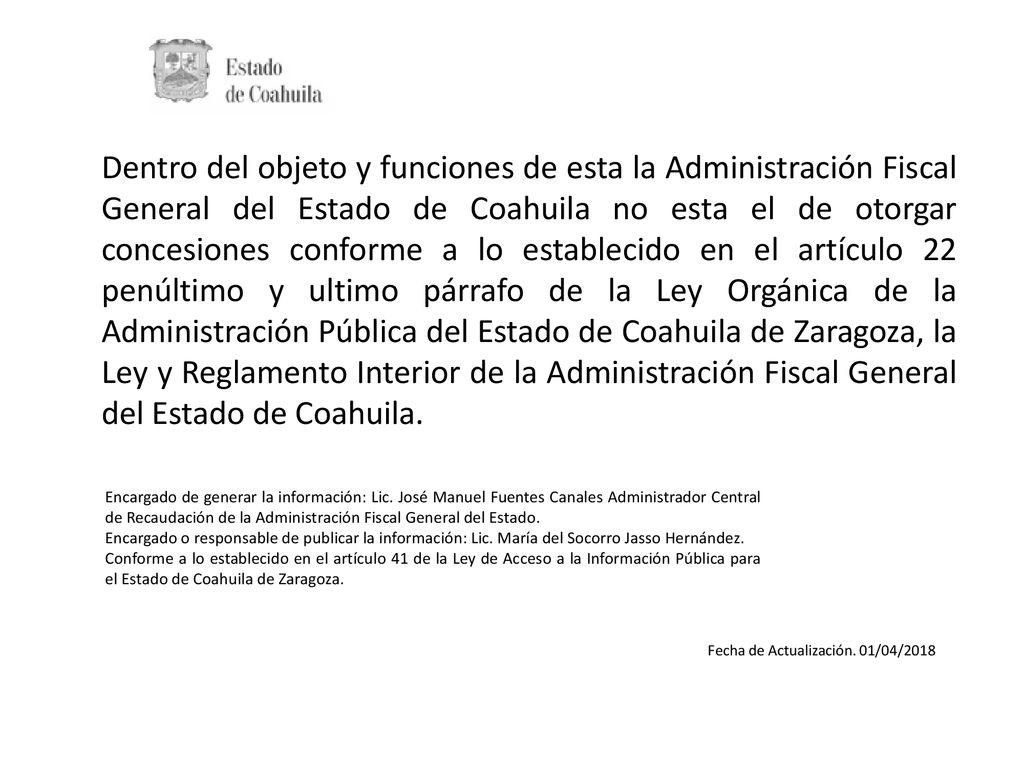 Dentro del objeto y funciones de esta la Administración Fiscal General del Estado de Coahuila no esta el de otorgar concesiones conforme a lo establecido en el artículo 22 penúltimo y ultimo párrafo de la Ley Orgánica de la Administración Pública del Estado de Coahuila de Zaragoza, la Ley y Reglamento Interior de la Administración Fiscal General del Estado de Coahuila.