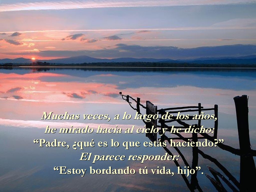 Muchas veces, a lo largo de los años, he mirado hacia al cielo y he dicho: Padre, ¿qué es lo que estás haciendo El parece responder: Estoy bordando tú vida, hijo .