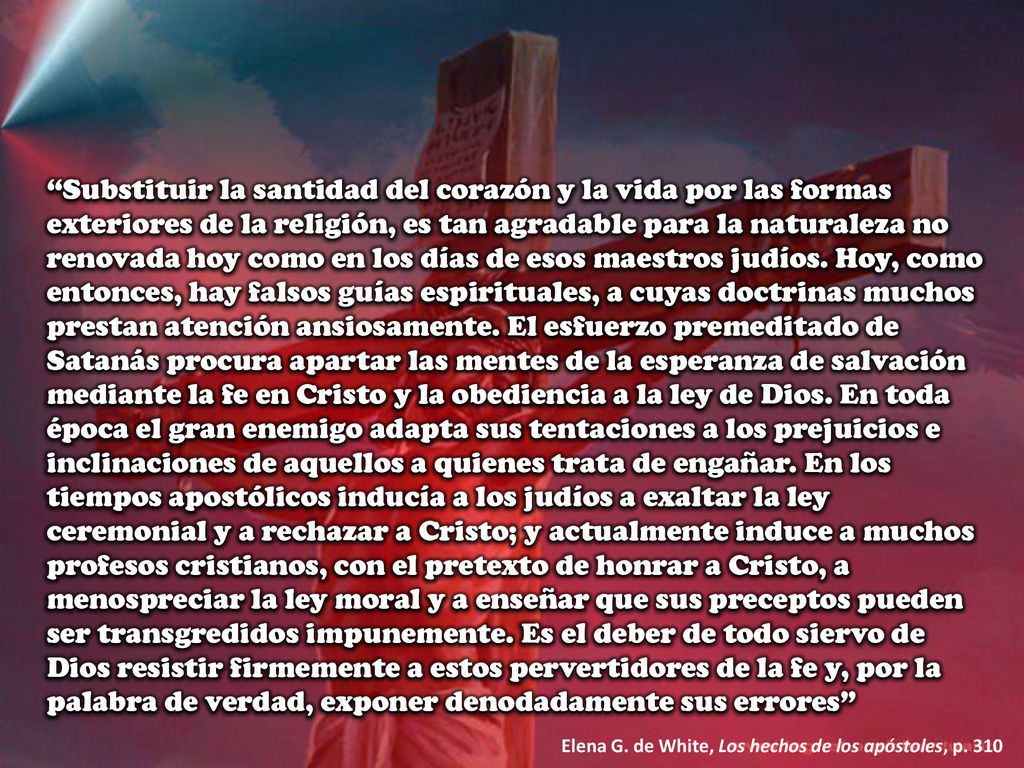 Substituir la santidad del corazón y la vida por las formas exteriores de la religión, es tan agradable para la naturaleza no renovada hoy como en los días de esos maestros judíos. Hoy, como entonces, hay falsos guías espirituales, a cuyas doctrinas muchos prestan atención ansiosamente. El esfuerzo premeditado de Satanás procura apartar las mentes de la esperanza de salvación mediante la fe en Cristo y la obediencia a la ley de Dios. En toda época el gran enemigo adapta sus tentaciones a los prejuicios e inclinaciones de aquellos a quienes trata de engañar. En los tiempos apostólicos inducía a los judíos a exaltar la ley ceremonial y a rechazar a Cristo; y actualmente induce a muchos profesos cristianos, con el pretexto de honrar a Cristo, a menospreciar la ley moral y a enseñar que sus preceptos pueden ser transgredidos impunemente. Es el deber de todo siervo de Dios resistir firmemente a estos pervertidores de la fe y, por la palabra de verdad, exponer denodadamente sus errores