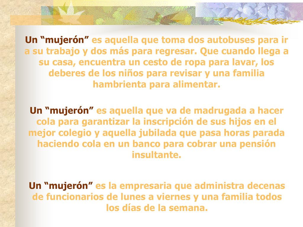 Un mujerón es aquella que toma dos autobuses para ir a su trabajo y dos más para regresar. Que cuando llega a su casa, encuentra un cesto de ropa para lavar, los deberes de los niños para revisar y una familia hambrienta para alimentar.