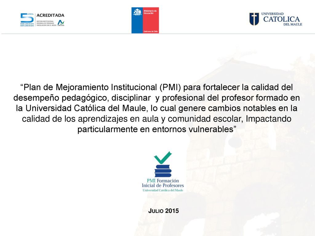 Plan de Mejoramiento Institucional (PMI) para fortalecer la calidad del desempeño pedagógico, disciplinar y profesional del profesor formado en la Universidad Católica del Maule, lo cual genere cambios notables en la calidad de los aprendizajes en aula y comunidad escolar, Impactando particularmente en entornos vulnerables