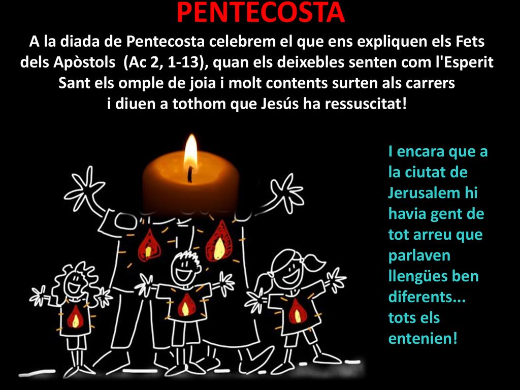 PENTECOSTA A la diada de Pentecosta celebrem el que ens expliquen els Fets dels Apòstols (Ac 2, 1-13), quan els deixebles senten com l Esperit Sant els omple de joia i molt contents surten als carrers i diuen a tothom que Jesús ha ressuscitat!