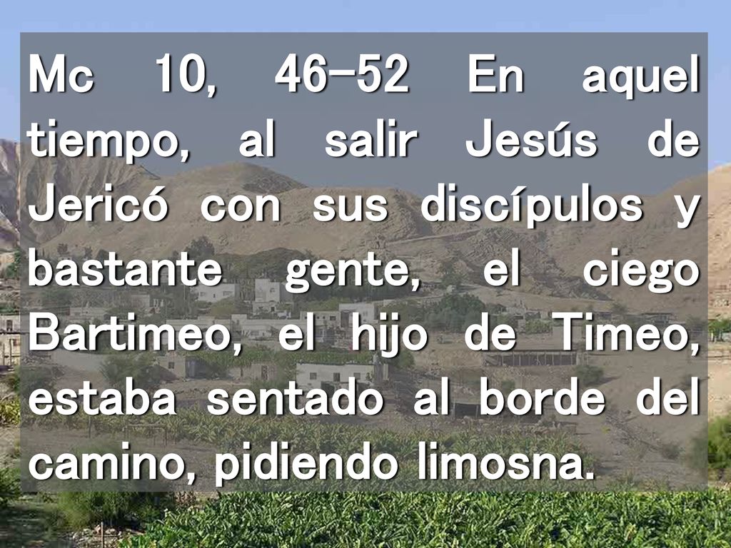 Mc 10, En aquel tiempo, al salir Jesús de Jericó con sus discípulos y bastante gente, el ciego Bartimeo, el hijo de Timeo, estaba sentado al borde del camino, pidiendo limosna.