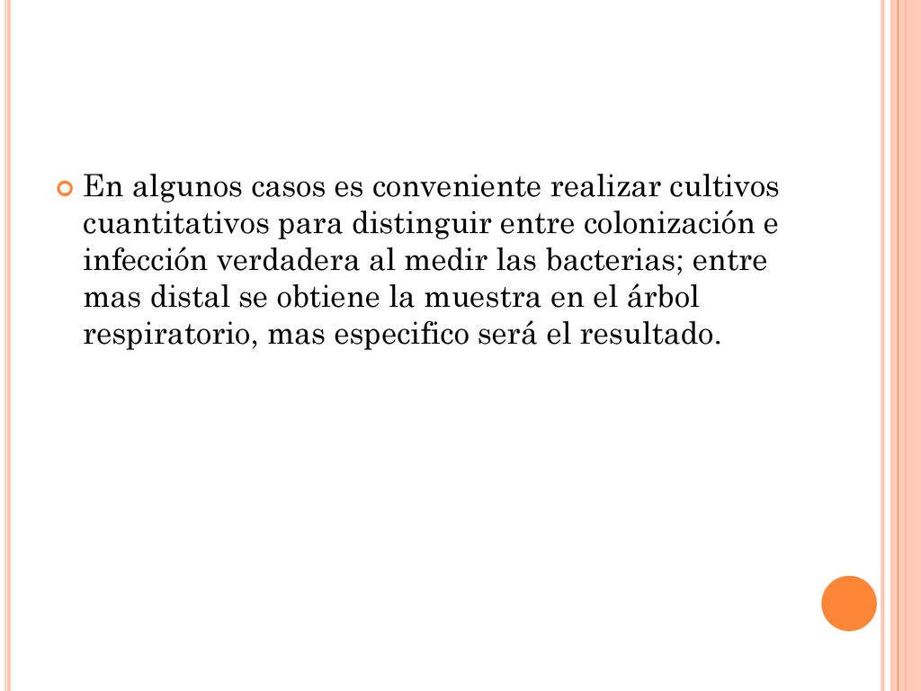 En algunos casos es conveniente realizar cultivos cuantitativos para distinguir entre colonización e infección verdadera al medir las bacterias; entre mas distal se obtiene la muestra en el árbol respiratorio, mas especifico será el resultado.
