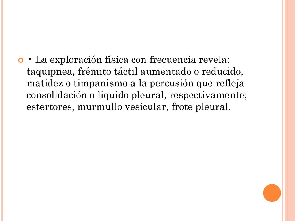 • La exploración física con frecuencia revela: taquipnea, frémito táctil aumentado o reducido, matidez o timpanismo a la percusión que refleja consolidación o liquido pleural, respectivamente; estertores, murmullo vesicular, frote pleural.