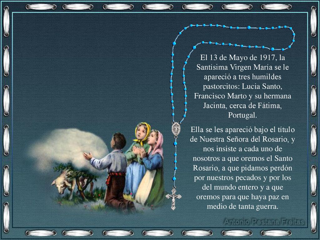 El 13 de Mayo de 1917, la Santísima Virgen María se le apareció a tres humildes pastorcitos: Lucia Santo, Francisco Marto y su hermana Jacinta, cerca de Fátima, Portugal.