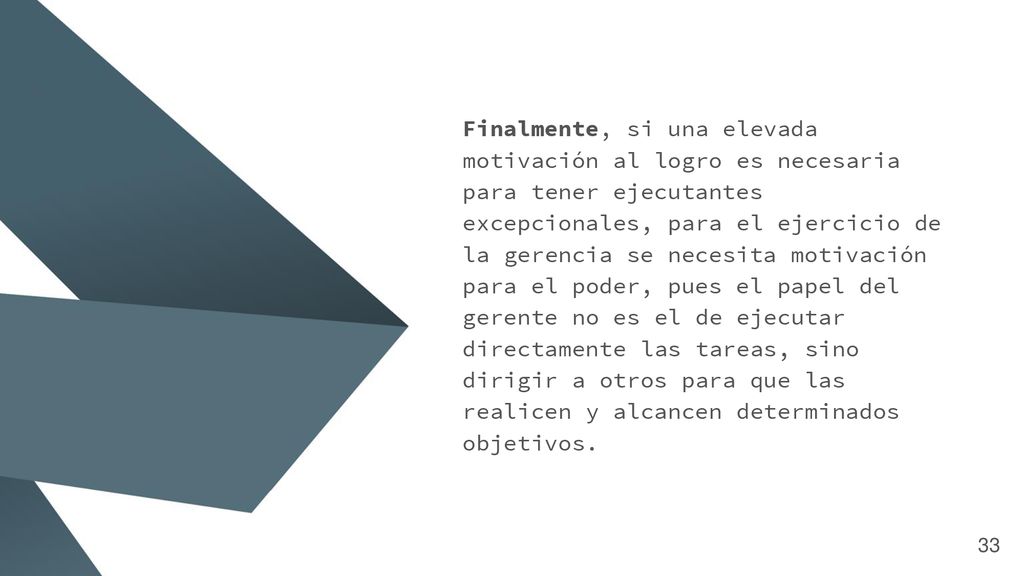 Finalmente, si una elevada motivación al logro es necesaria para tener ejecutantes excepcionales, para el ejercicio de la gerencia se necesita motivación para el poder, pues el papel del gerente no es el de ejecutar directamente las tareas, sino dirigir a otros para que las realicen y alcancen determinados objetivos.