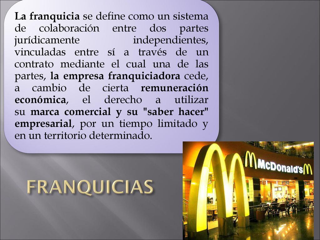 La franquicia se define como un sistema de colaboración entre dos partes jurídicamente independientes, vinculadas entre sí a través de un contrato mediante el cual una de las partes, la empresa franquiciadora cede, a cambio de cierta remuneración económica, el derecho a utilizar su marca comercial y su saber hacer empresarial, por un tiempo limitado y en un territorio determinado.