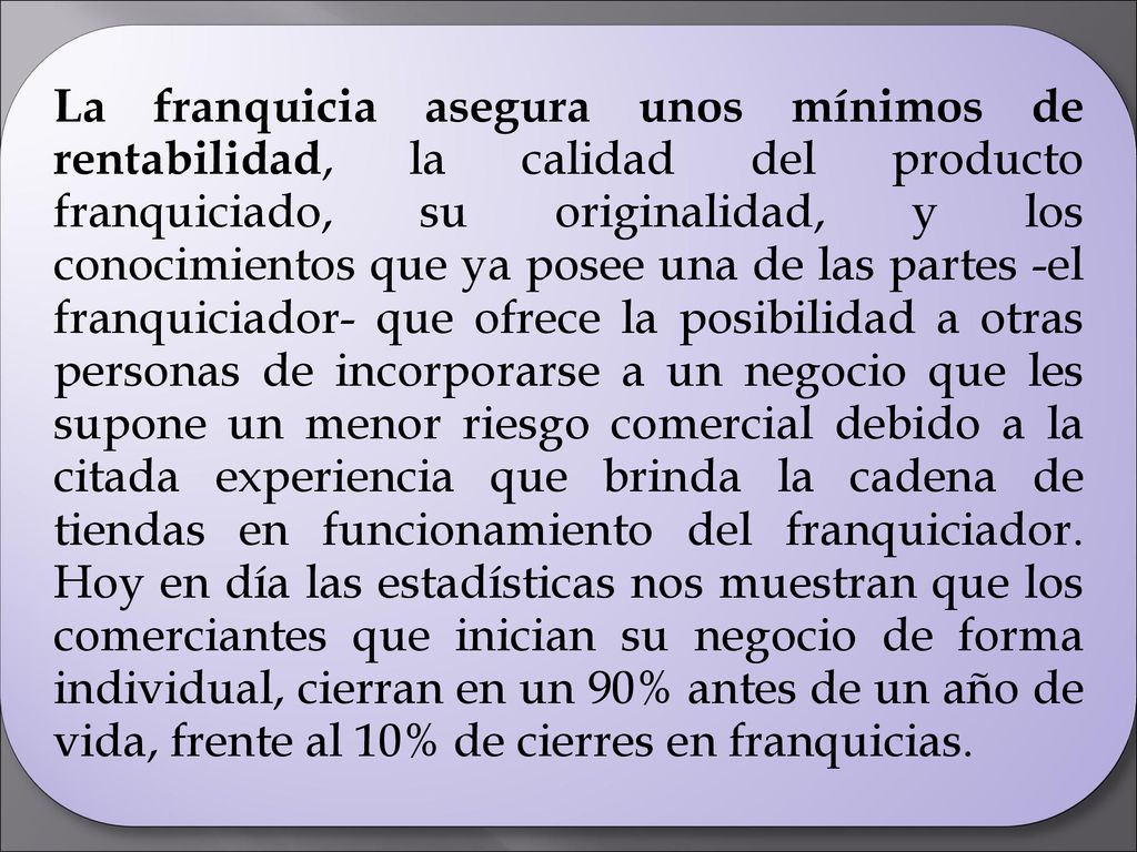 La franquicia asegura unos mínimos de rentabilidad, la calidad del producto franquiciado, su originalidad, y los conocimientos que ya posee una de las partes -el franquiciador- que ofrece la posibilidad a otras personas de incorporarse a un negocio que les supone un menor riesgo comercial debido a la citada experiencia que brinda la cadena de tiendas en funcionamiento del franquiciador.