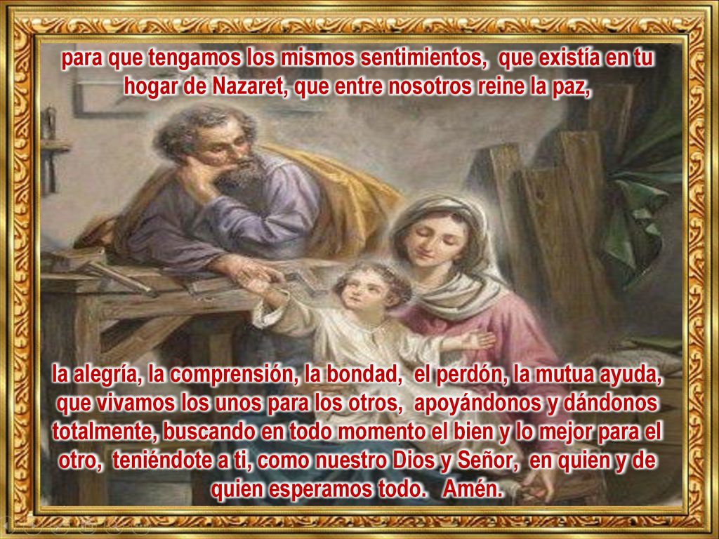 para que tengamos los mismos sentimientos, que existía en tu hogar de Nazaret, que entre nosotros reine la paz, la alegría, la comprensión, la bondad, el perdón, la mutua ayuda, que vivamos los unos para los otros, apoyándonos y dándonos totalmente, buscando en todo momento el bien y lo mejor para el otro, teniéndote a ti, como nuestro Dios y Señor, en quien y de quien esperamos todo.
