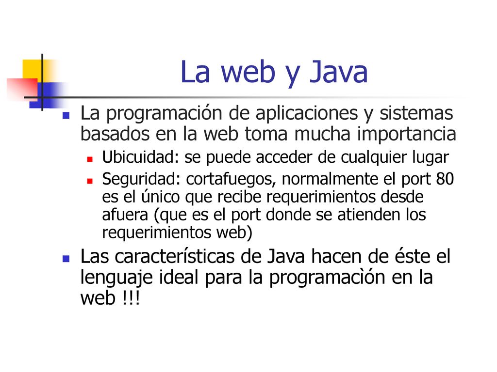 La web y Java La programación de aplicaciones y sistemas basados en la web toma mucha importancia. Ubicuidad: se puede acceder de cualquier lugar.