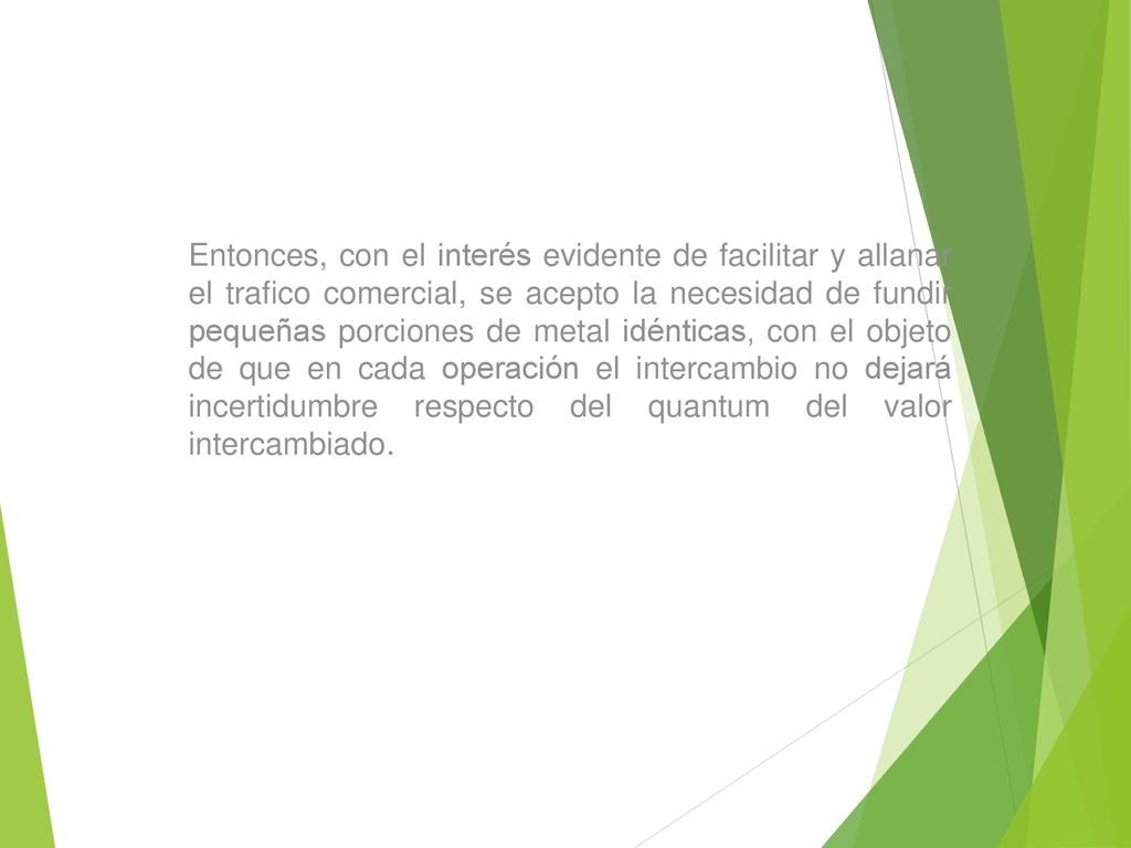 Entonces, con el interés evidente de facilitar y allanar el trafico comercial, se acepto la necesidad de fundir pequeñas porciones de metal idénticas, con el objeto de que en cada operación el intercambio no dejará incertidumbre respecto del quantum del valor intercambiado.