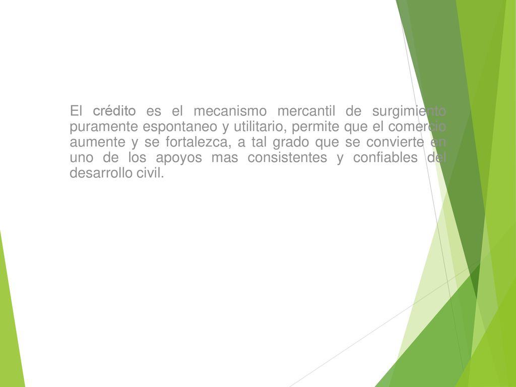 El crédito es el mecanismo mercantil de surgimiento puramente espontaneo y utilitario, permite que el comercio aumente y se fortalezca, a tal grado que se convierte en uno de los apoyos mas consistentes y confiables del desarrollo civil.
