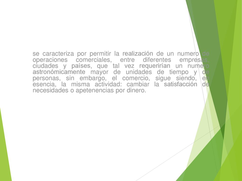 se caracteriza por permitir la realización de un numero de operaciones comerciales, entre diferentes empresas, ciudades y países, que tal vez requerirían un numero astronómicamente mayor de unidades de tiempo y de personas, sin embargo, el comercio, sigue siendo, en esencia, la misma actividad: cambiar la satisfacción de necesidades o apetenencias por dinero.