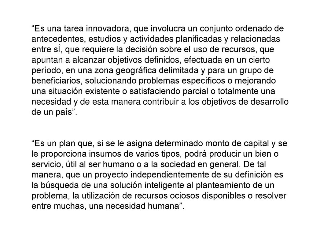 Es una tarea innovadora, que involucra un conjunto ordenado de antecedentes, estudios y actividades planificadas y relacionadas entre sÍ, que requiere la decisión sobre el uso de recursos, que apuntan a alcanzar objetivos definidos, efectuada en un cierto período, en una zona geográfica delimitada y para un grupo de beneficiarios, solucionando problemas específicos o mejorando una situación existente o satisfaciendo parcial o totalmente una necesidad y de esta manera contribuir a los objetivos de desarrollo de un país .