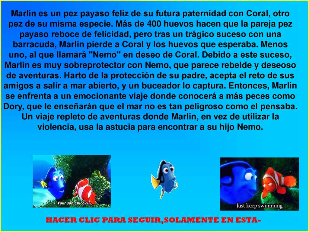 Marlin es un pez payaso felíz de su futura paternidad con Coral, otro pez de su misma especie. Más de 400 huevos hacen que la pareja pez payaso reboce de felicidad, pero tras un trágico suceso con una barracuda, Marlin pierde a Coral y los huevos que esperaba. Menos uno, al que llamará Nemo en deseo de Coral. Debido a este suceso, Marlin es muy sobreprotector con Nemo, que parece rebelde y deseoso de aventuras. Harto de la protección de su padre, acepta el reto de sus amigos a salir a mar abierto, y un buceador lo captura. Entonces, Marlin se enfrenta a un emocionante viaje donde conocerá a más peces como Dory, que le enseñarán que el mar no es tan peligroso como el pensaba. Un viaje repleto de aventuras donde Marlin, en vez de utilizar la violencia, usa la astucia para encontrar a su hijo Nemo.