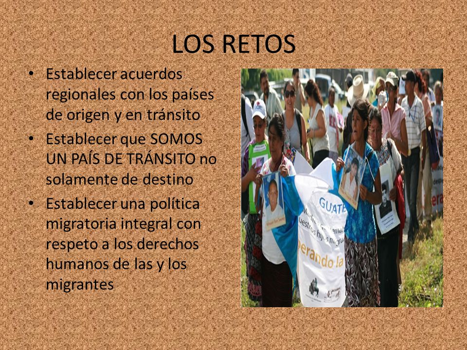 LOS RETOS Establecer acuerdos regionales con los países de origen y en tránsito. Establecer que SOMOS UN PAÍS DE TRÁNSITO no solamente de destino.