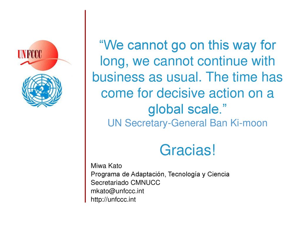 We cannot go on this way for long, we cannot continue with business as usual. The time has come for decisive action on a global scale. UN Secretary-General Ban Ki-moon Gracias!