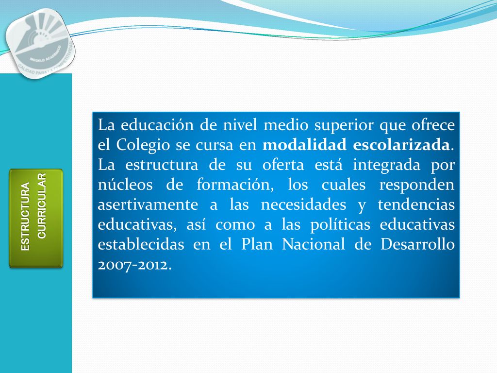 La educación de nivel medio superior que ofrece el Colegio se cursa en modalidad escolarizada. La estructura de su oferta está integrada por núcleos de formación, los cuales responden asertivamente a las necesidades y tendencias educativas, así como a las políticas educativas establecidas en el Plan Nacional de Desarrollo