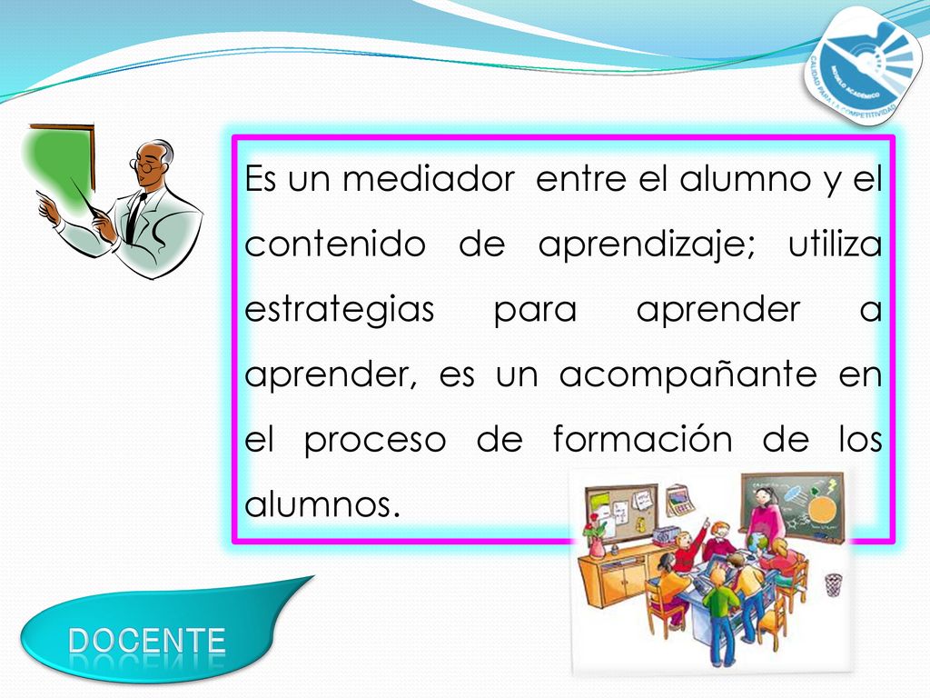 Es un mediador entre el alumno y el contenido de aprendizaje; utiliza estrategias para aprender a aprender, es un acompañante en el proceso de formación de los alumnos.