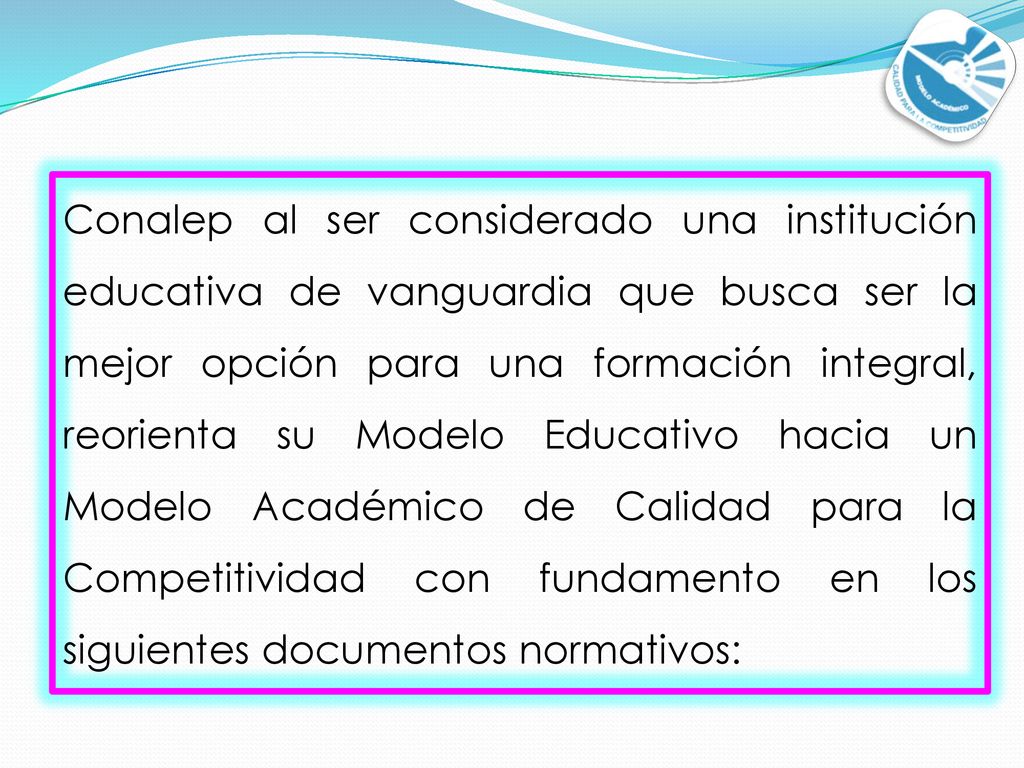 Conalep al ser considerado una institución educativa de vanguardia que busca ser la mejor opción para una formación integral, reorienta su Modelo Educativo hacia un Modelo Académico de Calidad para la Competitividad con fundamento en los siguientes documentos normativos: