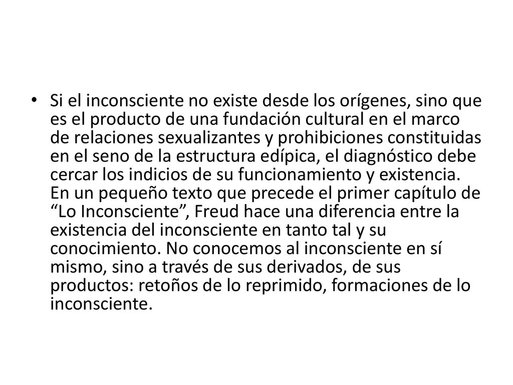 Si el inconsciente no existe desde los orígenes, sino que es el producto de una fundación cultural en el marco de relaciones sexualizantes y prohibiciones constituidas en el seno de la estructura edípica, el diagnóstico debe cercar los indicios de su funcionamiento y existencia.