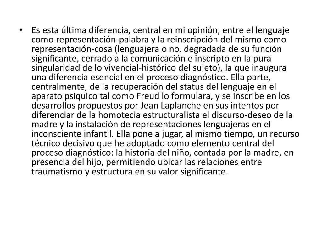 Es esta última diferencia, central en mi opinión, entre el lenguaje como representación-palabra y la reinscripción del mismo como representación-cosa (lenguajera o no, degradada de su función significante, cerrado a la comunicación e inscripto en la pura singularidad de lo vivencial-histórico del sujeto), la que inaugura una diferencia esencial en el proceso diagnóstico.