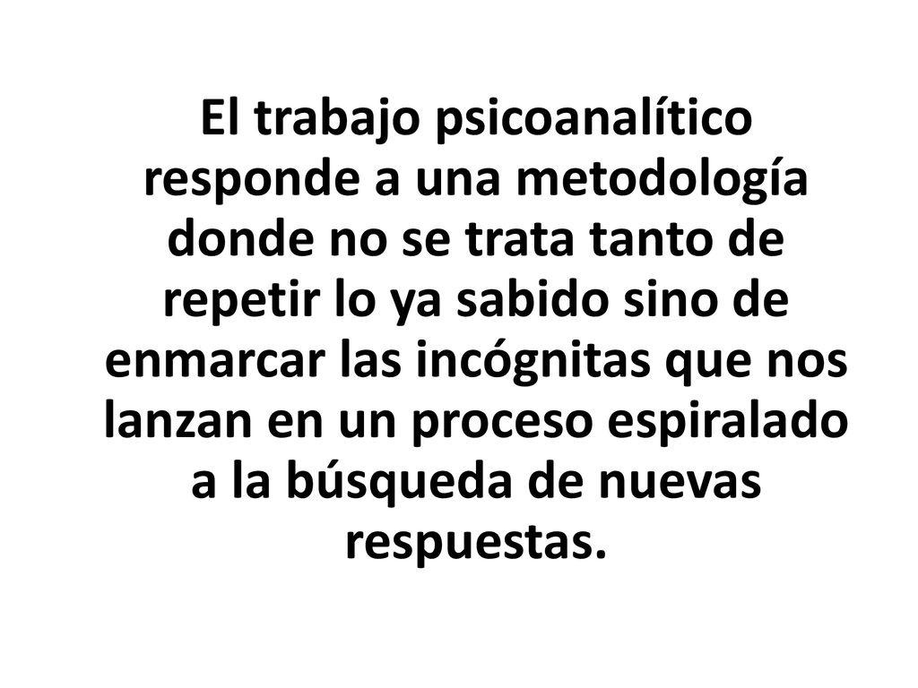 El trabajo psicoanalítico responde a una metodología donde no se trata tanto de repetir lo ya sabido sino de enmarcar las incógnitas que nos lanzan en un proceso espiralado a la búsqueda de nuevas respuestas.