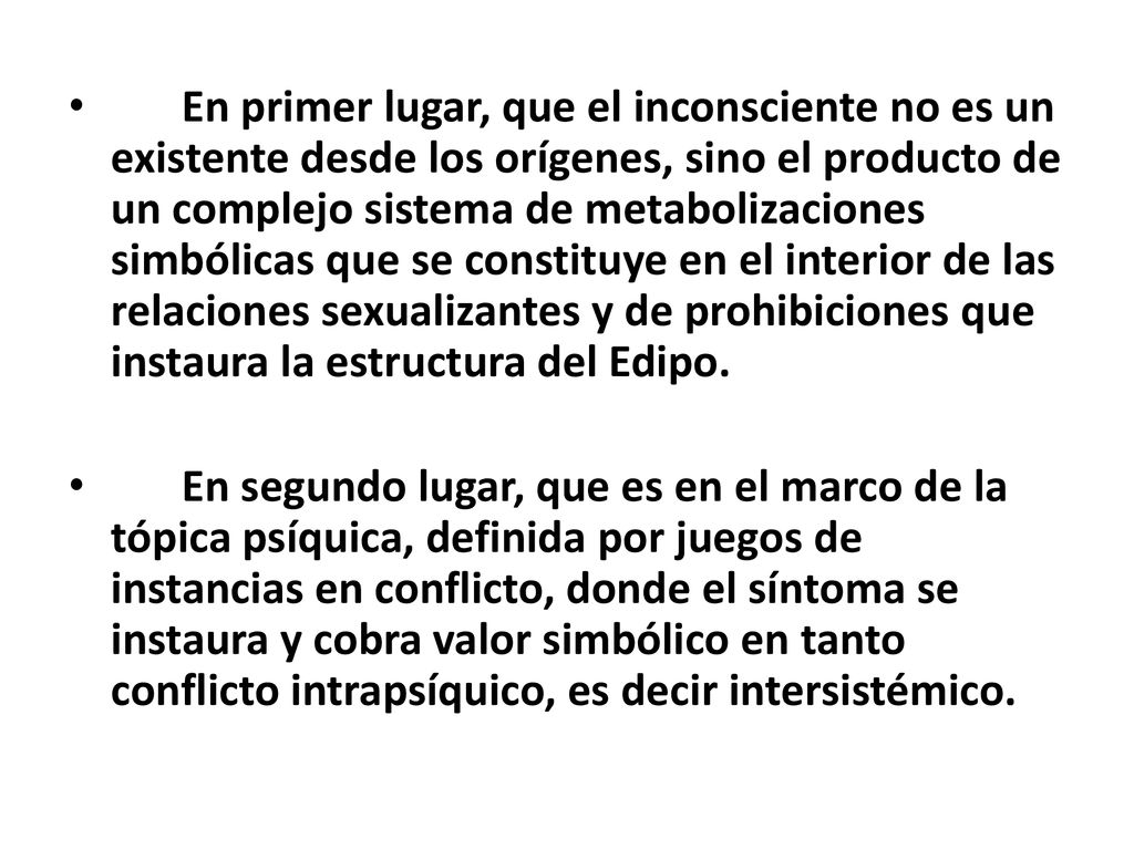 En primer lugar, que el inconsciente no es un existente desde los orígenes, sino el producto de un complejo sistema de metabolizaciones simbólicas que se constituye en el interior de las relaciones sexualizantes y de prohibiciones que instaura la estructura del Edipo.