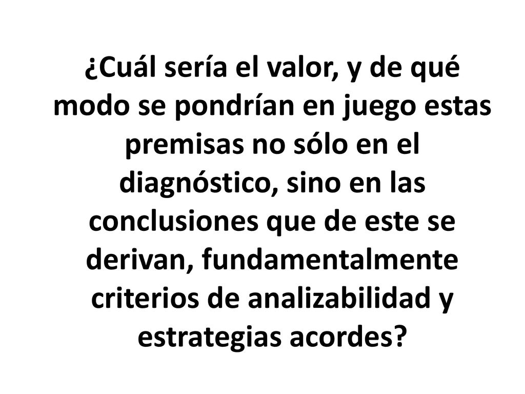¿Cuál sería el valor, y de qué modo se pondrían en juego estas premisas no sólo en el diagnóstico, sino en las conclusiones que de este se derivan, fundamentalmente criterios de analizabilidad y estrategias acordes