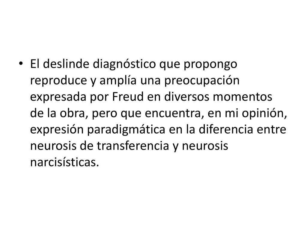 El deslinde diagnóstico que propongo reproduce y amplía una preocupación expresada por Freud en diversos momentos de la obra, pero que encuentra, en mi opinión, expresión paradigmática en la diferencia entre neurosis de transferencia y neurosis narcisísticas.