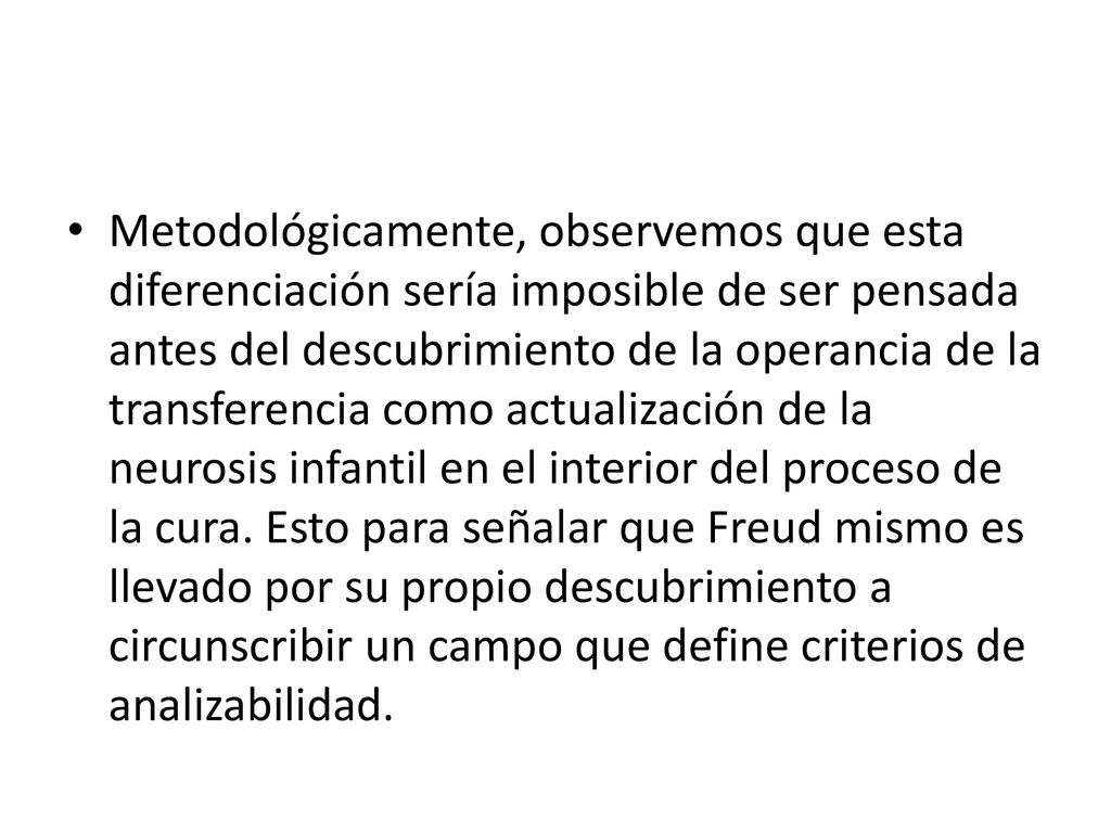 Metodológicamente, observemos que esta diferenciación sería imposible de ser pensada antes del descubrimiento de la operancia de la transferencia como actualización de la neurosis infantil en el interior del proceso de la cura.