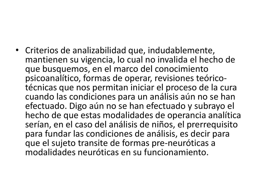 Criterios de analizabilidad que, indudablemente, mantienen su vigencia, lo cual no invalida el hecho de que busquemos, en el marco del conocimiento psicoanalítico, formas de operar, revisiones teórico-técnicas que nos permitan iniciar el proceso de la cura cuando las condiciones para un análisis aún no se han efectuado.