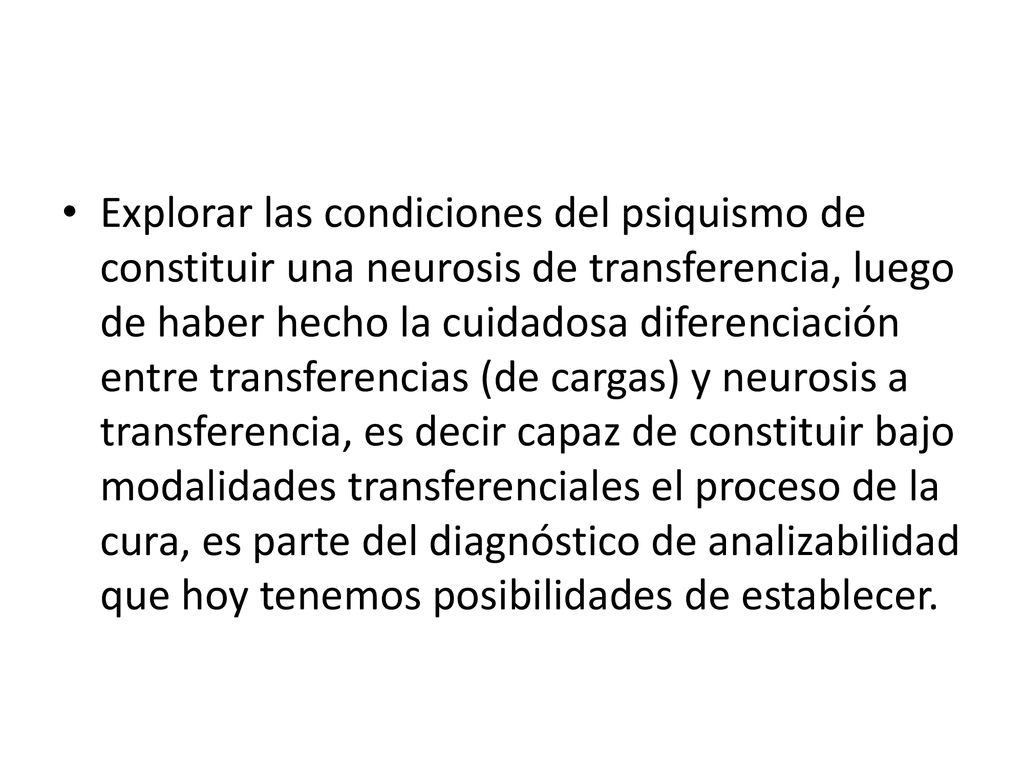 Explorar las condiciones del psiquismo de constituir una neurosis de transferencia, luego de haber hecho la cuidadosa diferenciación entre transferencias (de cargas) y neurosis a transferencia, es decir capaz de constituir bajo modalidades transferenciales el proceso de la cura, es parte del diagnóstico de analizabilidad que hoy tenemos posibilidades de establecer.