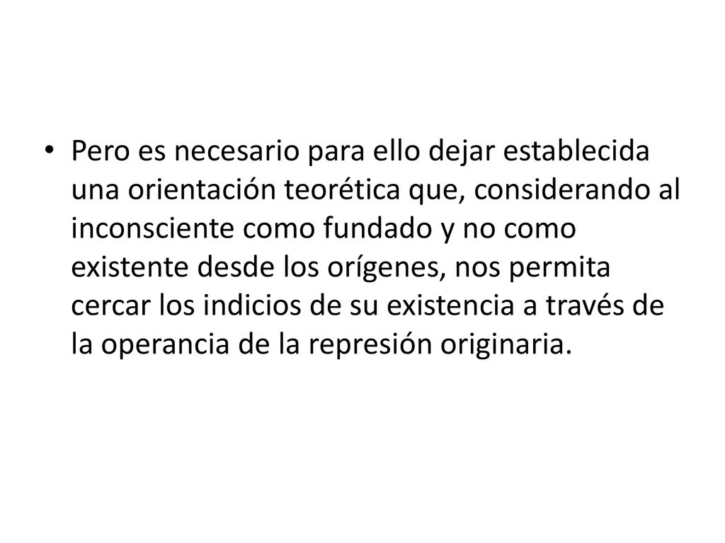 Pero es necesario para ello dejar establecida una orientación teorética que, considerando al inconsciente como fundado y no como existente desde los orígenes, nos permita cercar los indicios de su existencia a través de la operancia de la represión originaria.