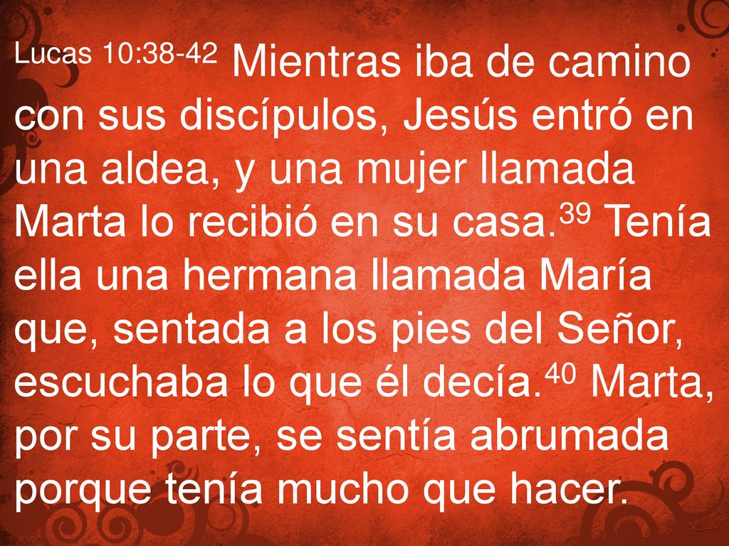 Lucas 10:38-42 Mientras iba de camino con sus discípulos, Jesús entró en una aldea, y una mujer llamada Marta lo recibió en su casa.39 Tenía ella una hermana llamada María que, sentada a los pies del Señor, escuchaba lo que él decía.40 Marta, por su parte, se sentía abrumada porque tenía mucho que hacer.