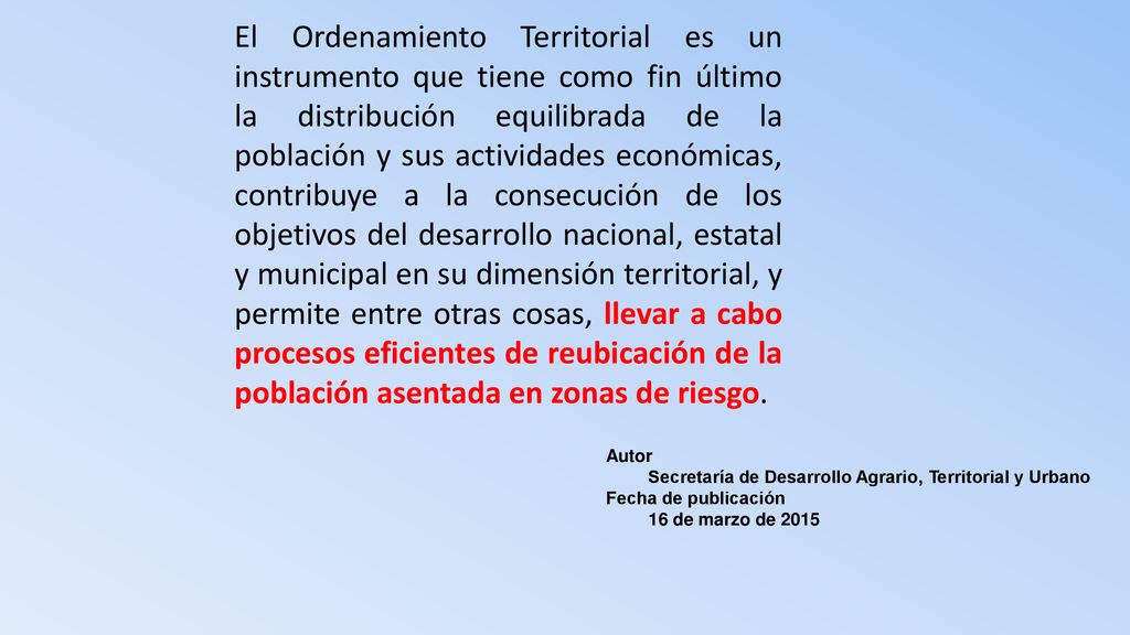 El Ordenamiento Territorial es un instrumento que tiene como fin último la distribución equilibrada de la población y sus actividades económicas, contribuye a la consecución de los objetivos del desarrollo nacional, estatal y municipal en su dimensión territorial, y permite entre otras cosas, llevar a cabo procesos eficientes de reubicación de la población asentada en zonas de riesgo.