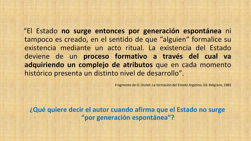 El Estado no surge entonces por generación espontánea ni tampoco es creado, en el sentido de que alguien formalice su existencia mediante un acto ritual. La existencia del Estado deviene de un proceso formativo a través del cual va adquiriendo un complejo de atributos que en cada momento histórico presenta un distinto nivel de desarrollo .
