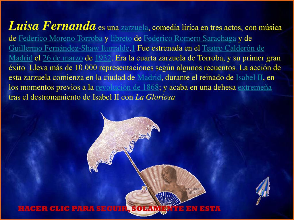 Luisa Fernanda es una zarzuela, comedia lírica en tres actos, con música de Federico Moreno Torroba y libreto de Federico Romero Sarachaga y de Guillermo Fernández-Shaw Iturralde.1 Fue estrenada en el Teatro Calderón de Madrid el 26 de marzo de Era la cuarta zarzuela de Torroba, y su primer gran éxito. Lleva más de representaciones según algunos recuentos. La acción de esta zarzuela comienza en la ciudad de Madrid, durante el reinado de Isabel II, en los momentos previos a la revolución de 1868; y acaba en una dehesa extremeña tras el destronamiento de Isabel II con La Gloriosa