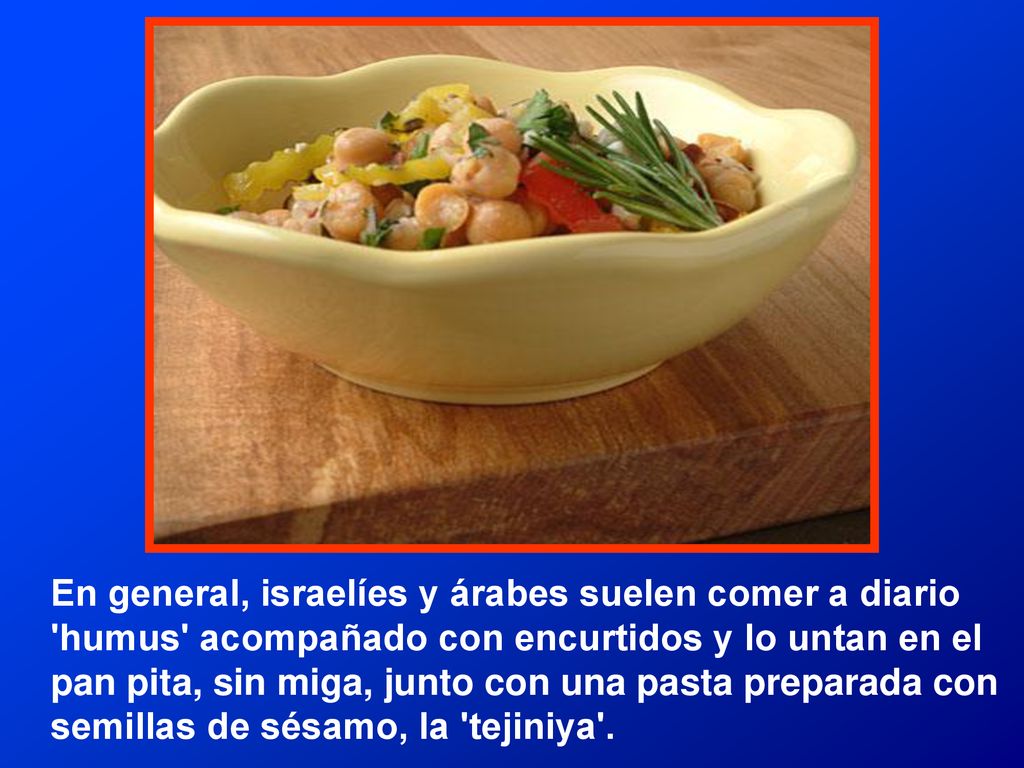 En general, israelíes y árabes suelen comer a diario humus acompañado con encurtidos y lo untan en el pan pita, sin miga, junto con una pasta preparada con semillas de sésamo, la tejiniya .