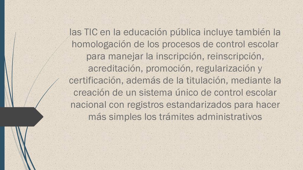 las TIC en la educación pública incluye también la homologación de los procesos de control escolar para manejar la inscripción, reinscripción, acreditación, promoción, regularización y certificación, además de la titulación, mediante la creación de un sistema único de control escolar nacional con registros estandarizados para hacer más simples los trámites administrativos