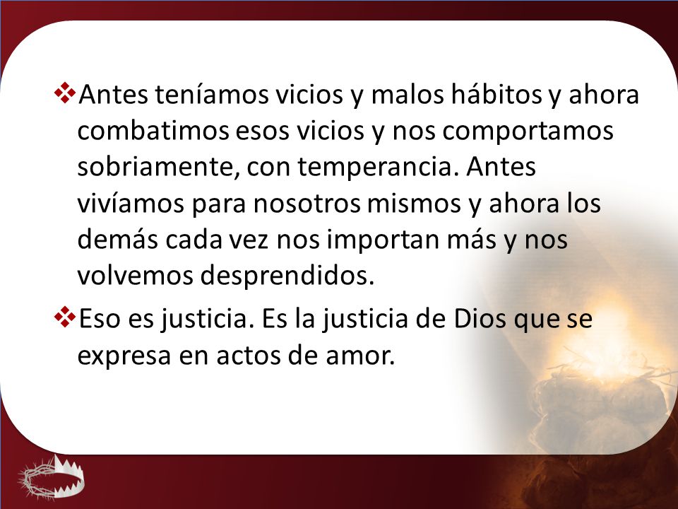 Antes teníamos vicios y malos hábitos y ahora combatimos esos vicios y nos comportamos sobriamente, con temperancia. Antes vivíamos para nosotros mismos y ahora los demás cada vez nos importan más y nos volvemos desprendidos.