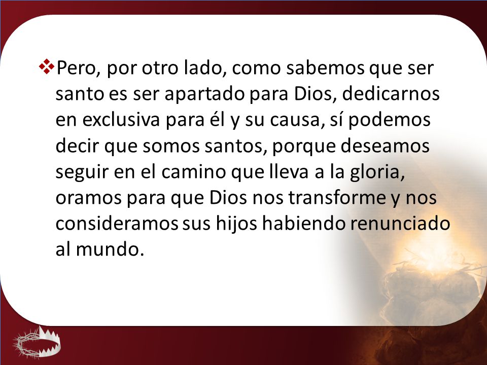 Pero, por otro lado, como sabemos que ser santo es ser apartado para Dios, dedicarnos en exclusiva para él y su causa, sí podemos decir que somos santos, porque deseamos seguir en el camino que lleva a la gloria, oramos para que Dios nos transforme y nos consideramos sus hijos habiendo renunciado al mundo.
