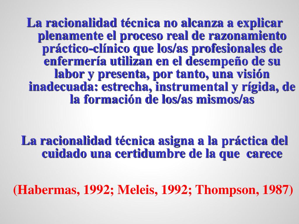 La racionalidad técnica no alcanza a explicar plenamente el proceso real de razonamiento práctico-clínico que los/as profesionales de enfermería utilizan en el desempeño de su labor y presenta, por tanto, una visión inadecuada: estrecha, instrumental y rígida, de la formación de los/as mismos/as