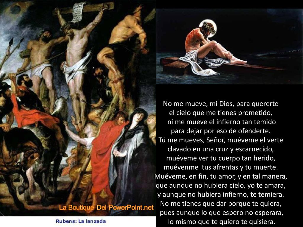 No me mueve, mi Dios, para quererte el cielo que me tienes prometido, ni me mueve el infierno tan temido para dejar por eso de ofenderte.