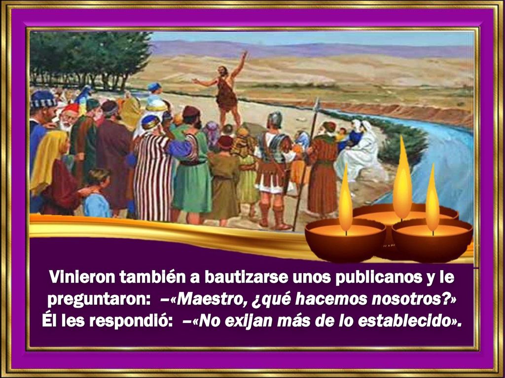 Vinieron también a bautizarse unos publicanos y le preguntaron: –«Maestro, ¿qué hacemos nosotros » Él les respondió: –«No exijan más de lo establecido».