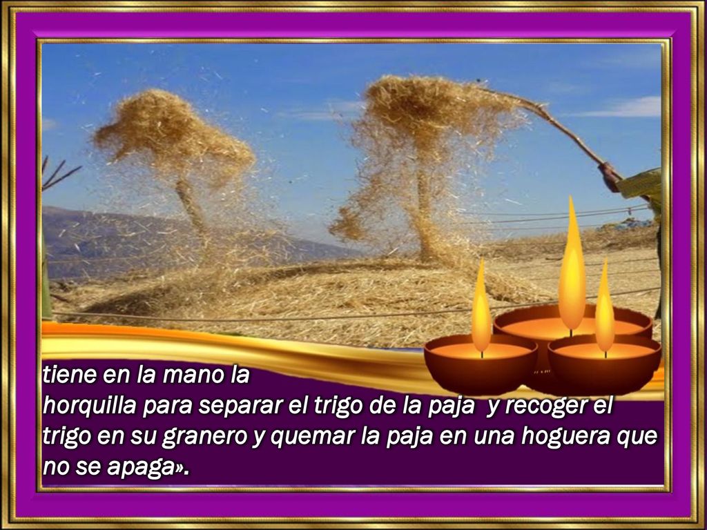 tiene en la mano la horquilla para separar el trigo de la paja y recoger el trigo en su granero y quemar la paja en una hoguera que no se apaga».