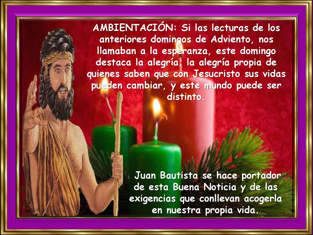 AMBIENTACIÓN: Si las lecturas de los anteriores domingos de Adviento, nos llamaban a la esperanza, este domingo destaca la alegría; la alegría propia de quienes saben que con Jesucristo sus vidas pueden cambiar, y este mundo puede ser distinto.