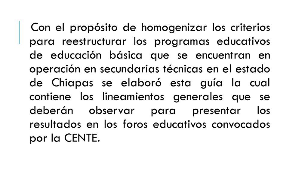 Con el propósito de homogenizar los criterios para reestructurar los programas educativos de educación básica que se encuentran en operación en secundarias técnicas en el estado de Chiapas se elaboró esta guía la cual contiene los lineamientos generales que se deberán observar para presentar los resultados en los foros educativos convocados por la CENTE.
